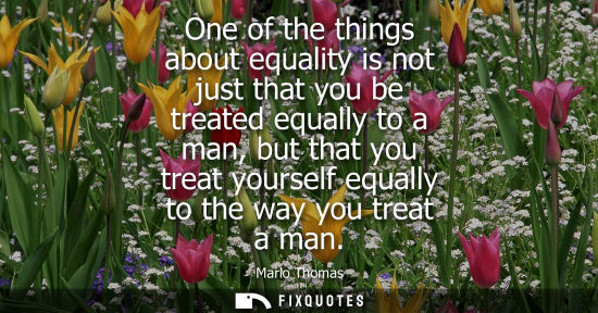 Small: One of the things about equality is not just that you be treated equally to a man, but that you treat y
