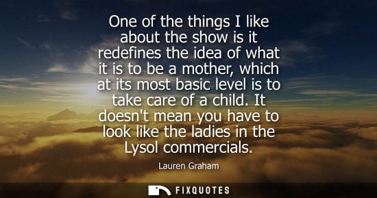 Small: One of the things I like about the show is it redefines the idea of what it is to be a mother, which at