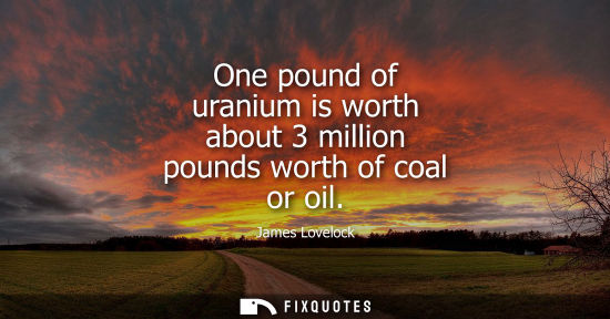 Small: One pound of uranium is worth about 3 million pounds worth of coal or oil