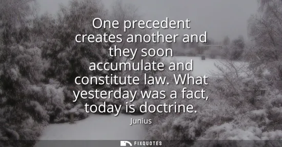 Small: One precedent creates another and they soon accumulate and constitute law. What yesterday was a fact, today is