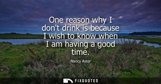 Small: One reason why I dont drink is because I wish to know when I am having a good time