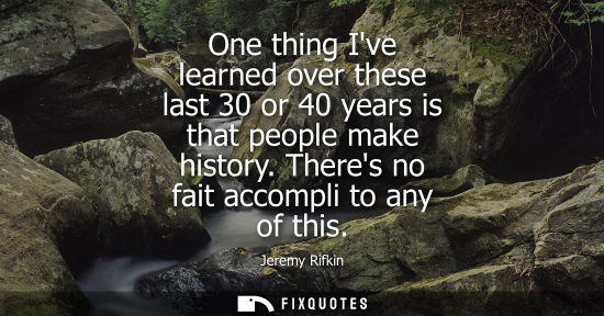 Small: One thing Ive learned over these last 30 or 40 years is that people make history. Theres no fait accomp
