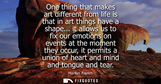 Small: One thing that makes art different from life is that in art things have a shape... it allows us to fix 