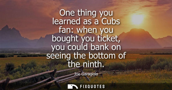 Small: One thing you learned as a Cubs fan: when you bought you ticket, you could bank on seeing the bottom of