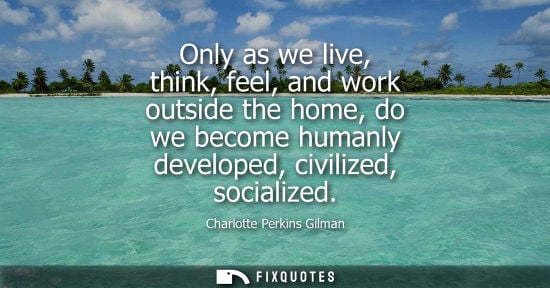 Small: Only as we live, think, feel, and work outside the home, do we become humanly developed, civilized, soc