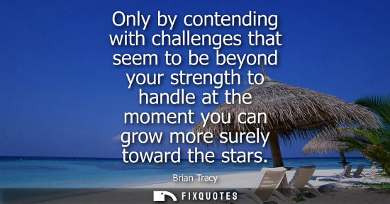 Small: Only by contending with challenges that seem to be beyond your strength to handle at the moment you can