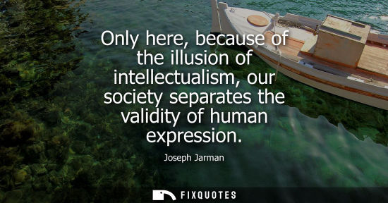 Small: Only here, because of the illusion of intellectualism, our society separates the validity of human expression 