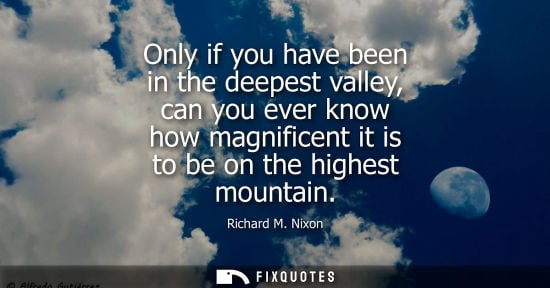 Small: Only if you have been in the deepest valley, can you ever know how magnificent it is to be on the highest moun