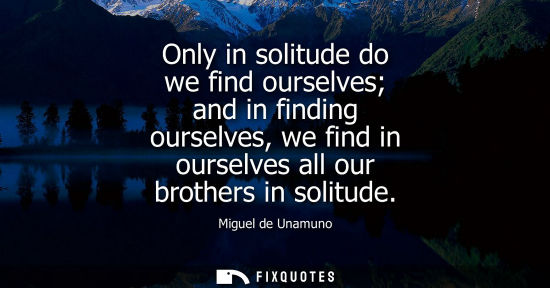 Small: Only in solitude do we find ourselves and in finding ourselves, we find in ourselves all our brothers i