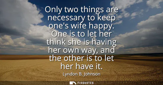 Small: Only two things are necessary to keep ones wife happy. One is to let her think she is having her own way, and 