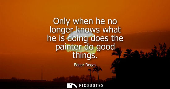 Small: Only when he no longer knows what he is doing does the painter do good things