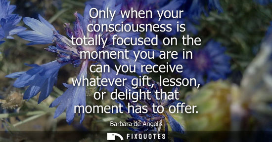 Small: Only when your consciousness is totally focused on the moment you are in can you receive whatever gift, lesson