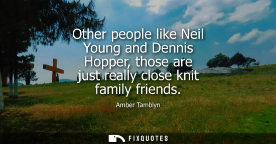 Small: Other people like Neil Young and Dennis Hopper, those are just really close knit family friends