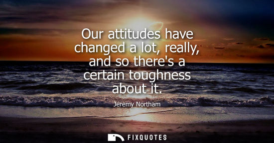 Small: Our attitudes have changed a lot, really, and so theres a certain toughness about it