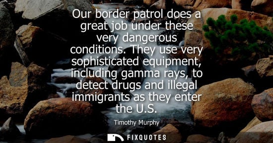 Small: Our border patrol does a great job under these very dangerous conditions. They use very sophisticated equipmen