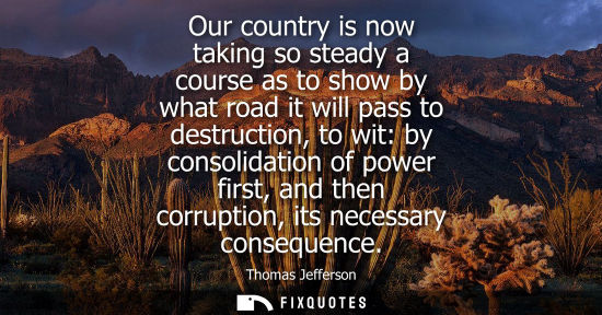 Small: Our country is now taking so steady a course as to show by what road it will pass to destruction, to wit: by c