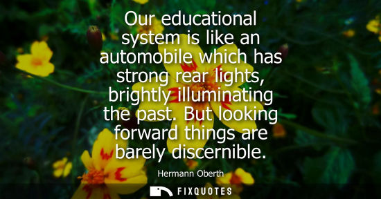 Small: Our educational system is like an automobile which has strong rear lights, brightly illuminating the pa