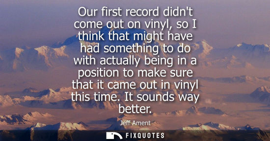 Small: Our first record didnt come out on vinyl, so I think that might have had something to do with actually being i