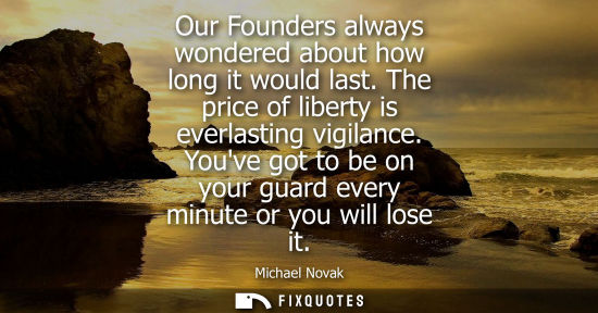 Small: Our Founders always wondered about how long it would last. The price of liberty is everlasting vigilanc
