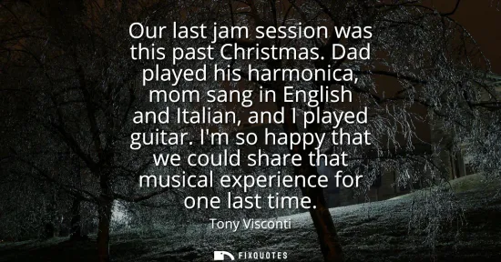 Small: Our last jam session was this past Christmas. Dad played his harmonica, mom sang in English and Italian, and I