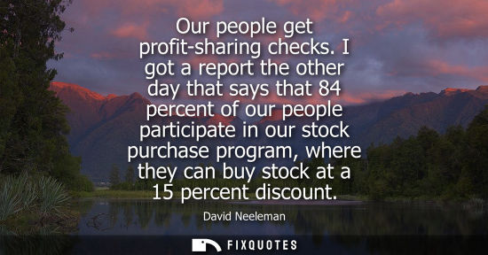 Small: Our people get profit-sharing checks. I got a report the other day that says that 84 percent of our people par