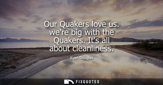Small: Our Quakers love us. were big with the Quakers. Its all about cleanliness