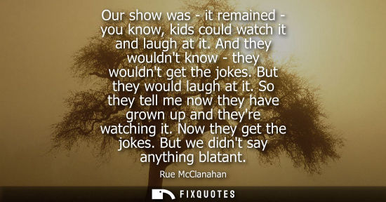 Small: Our show was - it remained - you know, kids could watch it and laugh at it. And they wouldnt know - the