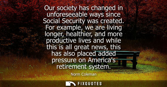 Small: Our society has changed in unforeseeable ways since Social Security was created. For example, we are li