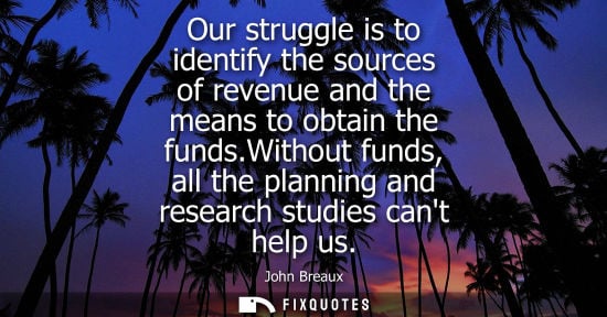 Small: Our struggle is to identify the sources of revenue and the means to obtain the funds.Without funds, all