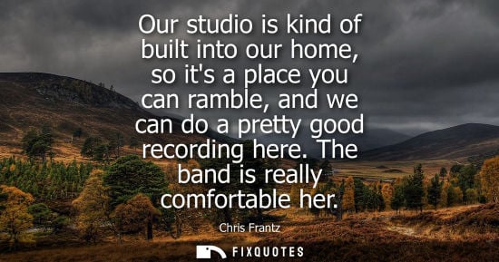 Small: Our studio is kind of built into our home, so its a place you can ramble, and we can do a pretty good r