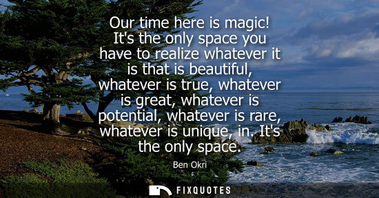 Small: Our time here is magic! Its the only space you have to realize whatever it is that is beautiful, whatever is t