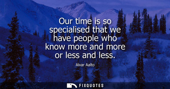 Small: Our time is so specialised that we have people who know more and more or less and less