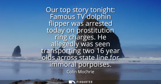 Small: Our top story tonight: Famous TV dolphin flipper was arrested today on prostitution ring charges. He allegedly