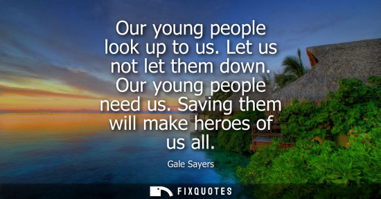 Small: Our young people look up to us. Let us not let them down. Our young people need us. Saving them will ma
