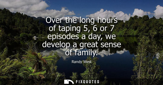 Small: Over the long hours of taping 5, 6 or 7 episodes a day, we develop a great sense of family