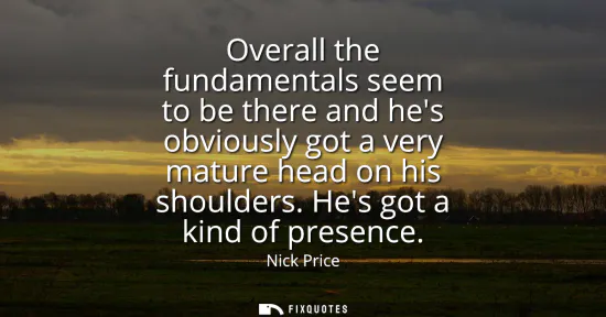 Small: Overall the fundamentals seem to be there and hes obviously got a very mature head on his shoulders. Hes got a