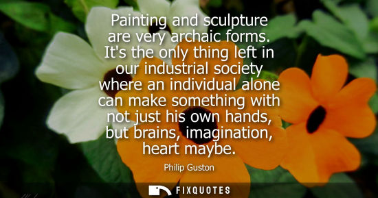 Small: Painting and sculpture are very archaic forms. Its the only thing left in our industrial society where 