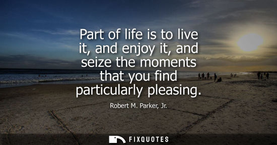 Small: Part of life is to live it, and enjoy it, and seize the moments that you find particularly pleasing