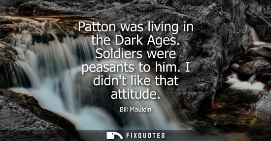 Small: Patton was living in the Dark Ages. Soldiers were peasants to him. I didnt like that attitude