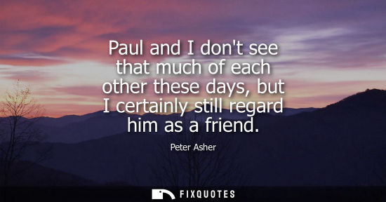 Small: Paul and I dont see that much of each other these days, but I certainly still regard him as a friend
