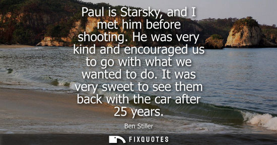 Small: Paul is Starsky, and I met him before shooting. He was very kind and encouraged us to go with what we w