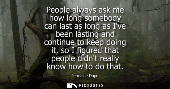 Small: People always ask me how long somebody can last as long as Ive been lasting and continue to keep doing 