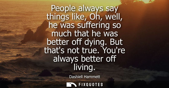 Small: People always say things like, Oh, well, he was suffering so much that he was better off dying. But tha