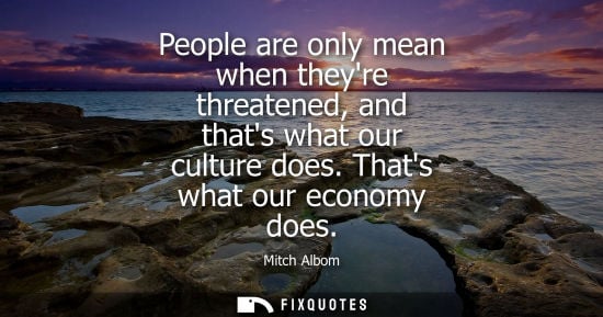Small: People are only mean when theyre threatened, and thats what our culture does. Thats what our economy does - Mi