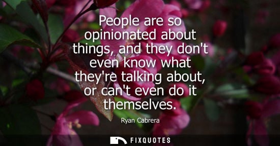 Small: People are so opinionated about things, and they dont even know what theyre talking about, or cant even