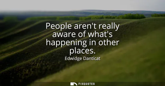 Small: People arent really aware of whats happening in other places