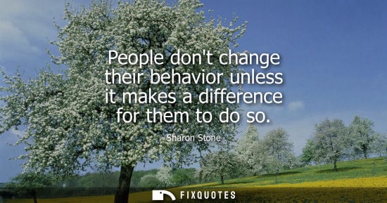 Small: People dont change their behavior unless it makes a difference for them to do so - Sharon Stone