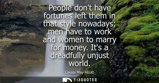 Small: People dont have fortunes left them in that style nowadays men have to work and women to marry for mone