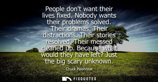 Small: People dont want their lives fixed. Nobody wants their problems solved. Their dramas. Their distraction