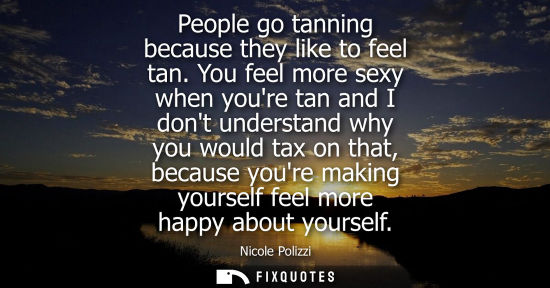 Small: People go tanning because they like to feel tan. You feel more sexy when youre tan and I dont understan